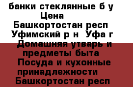 банки стеклянные б/у › Цена ­ 10 - Башкортостан респ., Уфимский р-н, Уфа г. Домашняя утварь и предметы быта » Посуда и кухонные принадлежности   . Башкортостан респ.